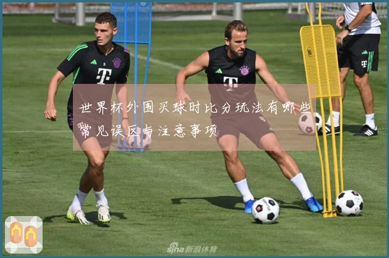世界杯外围买球时比分玩法有哪些常见误区与注意事项