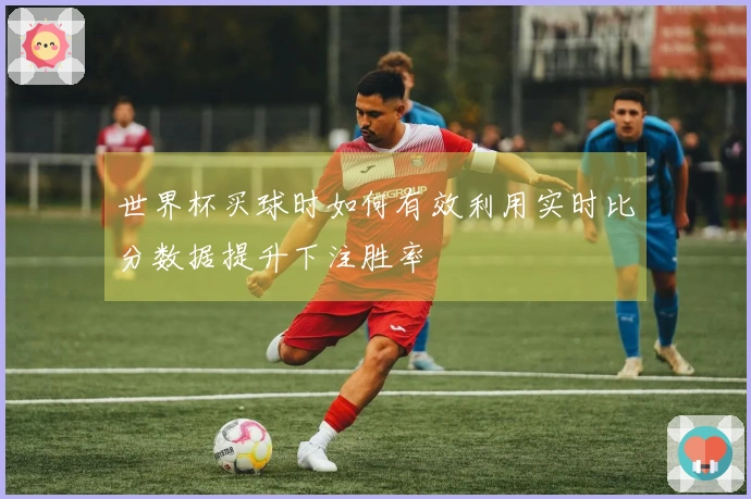 世界杯买球时如何有效利用实时比分数据提升下注胜率