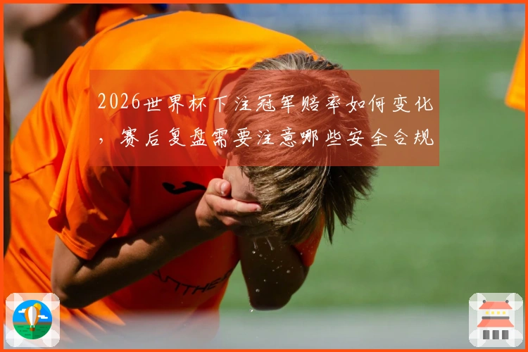 2026世界杯下注冠军赔率如何变化，赛后复盘需要注意哪些安全合规事项